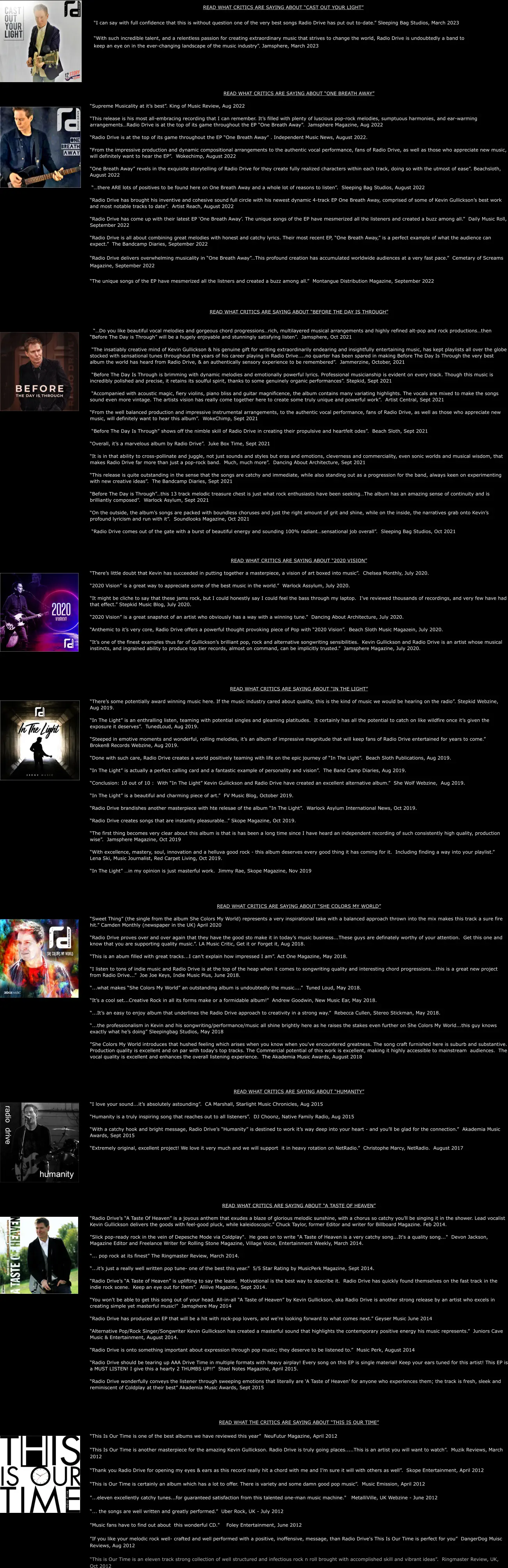 READ WHAT CRITICS ARE SAYING ABOUT “ONE BREATH AWAY”  “Supreme Musicality at it’s best”. King of Music Review, Aug 2022    “This release is his most all-embracing recording that I can remember. It’s filled with plenty of luscious pop-rock melodies, sumptuous harmonies, and ear-warming arrangements…Radio Drive is at the top of its game throughout the EP “One Breath Away”.  Jamsphere Magazine, Aug 2022    “Radio Drive is at the top of its game throughout the EP “One Breath Away” . Independent Music News, August 2022.  “From the impressive production and dynamic compositional arrangements to the authentic vocal performance, fans of Radio Drive, as well as those who appreciate new music, will definitely want to hear the EP”.  Wokechimp, August 2022    “One Breath Away” revels in the exquisite storytelling of Radio Drive for they create fully realized characters within each track, doing so with the utmost of ease”. Beachsloth, August 2022    “…there ARE lots of positives to be found here on One Breath Away and a whole lot of reasons to listen”.  Sleeping Bag Studios, August 2022     “Radio Drive has brought his inventive and cohesive sound full circle with his newest dynamic 4-track EP One Breath Away, comprised of some of Kevin Gullickson’s best work and most notable tracks to date”.  Artist Reach, August 2022   “Radio Drive has come up with their latest EP ‘One Breath Away’. The unique songs of the EP have mesmerized all the listeners and created a buzz among all.”  Daily Music Roll, September 2022  “Radio Drive is all about combining great melodies with honest and catchy lyrics. Their most recent EP, “One Breath Away,” is a perfect example of what the audience can expect.”  The Bandcamp Diaries, September 2022  “Radio Drive delivers overwhelming musicality in “One Breath Away”…This profound creation has accumulated worldwide audiences at a very fast pace.”  Cemetary of Screams Magazine, September 2022  “The unique songs of the EP have mesmerized all the listners and created a buzz among all.”  Montangue Distribution Magazine, September 2022    READ WHAT CRITICS ARE SAYING ABOUT “BEFORE THE DAY IS THROUGH”     “…Do you like beautiful vocal melodies and gorgeous chord progressions…rich, multilayered musical arrangements and highly refined alt-pop and rock productions…then “Before The Day is Through” will be a hugely enjoyable and stunningly satisfying listen”.  Jamsphere, Oct 2021   “The insatiably creative mind of Kevin Gullickson & his genuine gift for writing extraordinarily endearing and insightfully entertaining music, has kept playlists all over the globe stocked with sensational tunes throughout the years of his career playing in Radio Drive…..no quarter has been spared in making Before The Day Is Through the very best album the world has heard from Radio Drive, & an authentically sensory experience to be remembered”.  Jammerzine, October, 2021   “Before The Day Is Through is brimming with dynamic melodies and emotionally powerful lyrics. Professional musicianship is evident on every track. Though this music is incredibly polished and precise, it retains its soulful spirit, thanks to some genuinely organic performances”. Stepkid, Sept 2021   “Accompanied with acoustic magic, fiery violins, piano bliss and guitar magnificence, the album contains many variating highlights. The vocals are mixed to make the songs sound even more vintage. The artists vision has really come together here to create some truly unique and powerful work”.  Artist Central, Sept 2021  “From the well balanced production and impressive instrumental arrangements, to the authentic vocal performance, fans of Radio Drive, as well as those who appreciate new music, will definitely want to hear this album”.  WokeChimp, Sept 2021   “Before The Day Is Through” shows off the nimble skill of Radio Drive in creating their propulsive and heartfelt odes”.  Beach Sloth, Sept 2021          “Overall, it’s a marvelous album by Radio Drive”.  Juke Box Time, Sept 2021  “It is in that ability to cross-pollinate and juggle, not just sounds and styles but eras and emotions, cleverness and commerciality, even sonic worlds and musical wisdom, that makes Radio Drive far more than just a pop-rock band.  Much, much more”.  Dancing About Architecture, Sept 2021  “This release is quite outstanding in the sense that the songs are catchy and immediate, while also standing out as a progression for the band, always keen on experimenting with new creative ideas”.  The Bandcamp Diaries, Sept 2021  “Before The Day is Through”…this 13 track melodic treasure chest is just what rock enthusiasts have been seeking…The album has an amazing sense of continuity and is brilliantly composed”.  Warlock Asylum, Sept 2021  “On the outside, the album’s songs are packed with boundless choruses and just the right amount of grit and shine, while on the inside, the narratives grab onto Kevin’s profound lyricism and run with it”.  Soundlooks Magazine, Oct 2021   “Radio Drive comes out of the gate with a burst of beautiful energy and sounding 100% radiant…sensational job overall”.  Sleeping Bag Studios, Oct 2021     READ WHAT CRITICS ARE SAYING ABOUT “2020 VISION”  “There’s little doubt that Kevin has succeeded in putting together a masterpiece, a vision of art boxed into music”.  Chelsea Monthly, July 2020.  “2020 Vision” is a great way to appreciate some of the best music in the world.”  Warlock Assylum, July 2020.  “It might be cliche to say that these jams rock, but I could honestly say I could feel the bass through my laptop.  I’ve reviewed thousands of recordings, and very few have had that effect.” Stepkid Music Blog, July 2020.  “2020 Vision” is a great snapshot of an artist who obviously has a way with a winning tune.”  Dancing About Architecture, July 2020.  “Anthemic to it’s very core, Radio Drive offers a powerful thought provoking piece of Pop with “2020 Vision”.  Beach Sloth Music Magazein, July 2020.  “It’s one of the finest examples thus far of Gullickson’s brilliant pop, rock and alternative songwriting sensibilities.  Kevin Gullickson and Radio Drive is an artist whose musical instincts, and ingrained ability to produce top tier records, almost on command, can be implicitly trusted.”  Jamsphere Magazine, July 2020.       READ WHAT CRITICS ARE SAYING ABOUT “IN THE LIGHT”  “There’s some potentially award winning music here. If the music industry cared about quality, this is the kind of music we would be hearing on the radio”. Stepkid Webzine, Aug 2019.  “In The Light” is an enthralling listen, teaming with potential singles and gleaming platitudes.  It certainly has all the potential to catch on like wildfire once it’s given the exposure it deserves”.  TunedLoud, Aug 2019.  “Steeped in emotive moments and wonderful, rolling melodies, it’s an album of impressive magnitude that will keep fans of Radio Drive entertained for years to come.”  Broken8 Records Webzine, Aug 2019.  “Done with such care, Radio Drive creates a world positively teaming with life on the epic journey of “In The Light”.  Beach Sloth Publications, Aug 2019.  “In The Light” is actually a perfect calling card and a fantastic example of personality and vision”.  The Band Camp Diaries, Aug 2019.  “Conclusion: 10 out of 10 :  With “In The Light” Kevin Gullickson and Radio Drive have created an excellent alternative album.”  She Wolf Webzine,  Aug 2019.  “In The Light” is a beautiful and charming piece of art.”  FV Music Blog, October 2019.  “Radio Drive brandishes another masterpiece with hte relesae of the album “In The Light”.  Warlock Asylum International News, Oct 2019.  “Radio Drive creates songs that are instantly pleasurable…” Skope Magazine, Oct 2019.  “The first thing becomes very clear about this album is that is has been a long time since I have heard an independent recording of such consistently high quality, production wise”.  Jamsphere Magazine, Oct 2019  “With excellence, mastery, soul, innovation and a helluva good rock - this album deserves every good thing it has coming for it.  Including finding a way into your playlist.”  Lena Ski, Music Journalist, Red Carpet Living, Oct 2019.  “In The Light” …in my opinion is just masterful work.  Jimmy Rae, Skope Magazine, Nov 2019      READ WHAT CRITICS ARE SAYING ABOUT “SHE COLORS MY WORLD”  “Sweet Thing” (the single from the album She Colors My World) represents a very inspirational take with a balanced approach thrown into the mix makes this track a sure fire hit.” Camden Monthly (newspaper in the UK) April 2020  “Radio Drive proves over and over again that they have the good sto make it in today’s music business...These guys are definately worthy of your attention.  Get this one and know that you are supporting quality music.”. LA Music Critic, Get it or Forget it, Aug 2018.  “This is an abum filled with great tracks...I can’t explain how impressed I am”. Act One Magazine, May 2018.  “I listen to tons of indie music and Radio Drive is at the top of the heap when it comes to songwriting quality and interesting chord progressions...this is a great new project from Radio Drive...”  Joe Joe Keys, Indie Music Plus, June 2018.  “...what makes “She Colors My World” an outstanding album is undoubtedly the music....”  Tuned Loud, May 2018.  “It’s a cool set...Creative Rock in all its forms make or a formidable album!”  Andrew Goodwin, New Music Ear, May 2018.  “...It’s an easy to enjoy album that underlines the Radio Drive approach to creativity in a strong way.”  Rebecca Cullen, Stereo Stickman, May 2018.  “...the professionalism in Kevin and his songwriting/performance/music all shine brightly here as he raises the stakes even further on She Colors My World...this guy knows exactly what he’s doing” Sleepingbag Studios, May 2018  "She Colors My World introduces that hushed feeling which arises when you know when you've encountered greatness. The song craft furnished here is suburb and substantive. Production quality is excellent and on par with today's top tracks. The Commercial potential of this work is excellent, making it highly accessible to mainstream  audiences.  The vocal quality is excellent and enhances the overall listening experience.  The Akademia Music Awards, August 2018      READ WHAT CRITICS ARE SAYING ABOUT “HUMANITY”  “I love your sound...it’s absolutely astounding”.  CA Marshall, Starlight Music Chronicles, Aug 2015  “Humanity is a truly inspiring song that reaches out to all listeners”.  DJ Choonz, Native Family Radio, Aug 2015  “With a catchy hook and bright message, Radio Drive’s “Humanity” is destined to work it’s way deep into your heart - and you’ll be glad for the connection.”  Akademia Music Awards, Sept 2015  “Extremely original, excellent project! We love it very much and we will support  it in heavy rotation on NetRadio.”  Christophe Marcy, NetRadio.  August 2017          READ WHAT CRITICS ARE SAYING ABOUT “A TASTE OF HEAVEN”  “Radio Drive’s “A Taste Of Heaven” is a joyous anthem that exudes a blaze of glorious melodic sunshine, with a chorus so catchy you’ll be singing it in the shower. Lead vocalist Kevin Gullickson delivers the goods with feel-good pluck, while kaleidoscopic.” Chuck Taylor, former Editor and writer for Billboard Magazine. Feb 2014.  "Slick pop-ready rock in the vein of Depesche Mode via Coldplay".  He goes on to write "A Taste of Heaven is a very catchy song...It's a quality song..."  Devon Jackson, Magazine Editor and Freelance Writer for Rolling Stone Magazine, Village Voice, Entertainment Weekly, March 2014.   “... pop rock at its finest” The Ringmaster Review, March 2014.  “...it’s just a really well written pop tune- one of the best this year.”  5/5 Star Rating by MusicPerk Magazine, Sept 2014.  “Radio Drive’s “A Taste of Heaven” is uplifting to say the least.  Motivational is the best way to describe it.  Radio Drive has quickly found themselves on the fast track in the indie rock scene.  Keep an eye out for them”.  Aliiive Magazine, Sept 2014.  “You won’t be able to get this song out of your head. All-in-all “A Taste of Heaven” by Kevin Gullickson, aka Radio Drive is another strong release by an artist who excels in creating simple yet masterful music!”  Jamsphere May 2014  “Radio Drive has produced an EP that will be a hit with rock-pop lovers, and we're looking forward to what comes next.” Geyser Music June 2014  “Alternative Pop/Rock Singer/Songwriter Kevin Gullickson has created a masterful sound that highlights the contemporary positive energy his music represents.”  Juniors Cave Music & Entertainment, August 2014.  “Radio Drive is onto something important about expression through pop music; they deserve to be listened to.”  Music Perk, August 2014  “Radio Drive should be tearing up AAA Drive Time in multiple formats with heavy airplay! Every song on this EP is single material! Keep your ears tuned for this artist! This EP is a MUST LISTEN! I give this a hearty 2 THUMBS UP!!”  Steel Notes Magazine, April 2015.  “Radio Drive wonderfully conveys the listener through sweeping emotions that literally are ‘A Taste of Heaven’ for anyone who experiences them; the track is fresh, sleek and reminiscent of Coldplay at their best” Akademia Music Awards, Sept 2015       READ WHAT THE CRITICS ARE SAYING ABOUT “THIS IS OUR TIME”  “This Is Our Time is one of the best albums we have reviewed this year”  NeuFutur Magazine, April 2012   “This Is Our Time is another masterpiece for the amazing Kevin Gullickson. Radio Drive is truly going places.....This is an artist you will want to watch”.  Muzik Reviews, March 2012   “Thank you Radio Drive for opening my eyes & ears as this record really hit a chord with me and I’m sure it will with others as well”.  Skope Entertainment, April 2012   “This is Our Time is certainly an album which has a lot to offer. There is variety and some damn good pop music”.  Music Emission, April 2012   "...eleven excellently catchy tunes...for guaranteed satisfaction from this talented one-man music machine."   MetalliVille, UK Webzine - June 2012   “... the songs are well written and greatly performed.”  Uber Rock, UK - July 2012    "Music fans have to find out about  this wonderful CD."    Foley Entertainment, June 2012   "If you like your melodic rock well- crafted and well performed with a positive, inoffensive, message, than Radio Drive's This Is Our Time is perfect for you”  DangerDog Muisc Reviews, Aug 2012   “This is Our Time is an eleven track strong collection of well structured and infectious rock n roll brought with accomplished skill and vibrant ideas”.  Ringmaster Review, UK, Oct 2012 READ WHAT CRITICS ARE SAYING ABOUT “CAST OUT YOUR LIGHT”  “I can say with full confidence that this is without question one of the very best songs Radio Drive has put out to-date.” Sleeping Bag Studios, March 2023  “With such incredible talent, and a relentless passion for creating extraordinary music that strives to change the world, Radio Drive is undoubtedly a band to keep an eye on in the ever-changing landscape of the music industry”. Jamsphere, March 2023